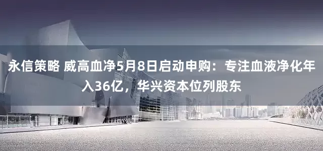 永信策略 威高血净5月8日启动申购：专注血液净化年入36亿，华兴资本位列股东