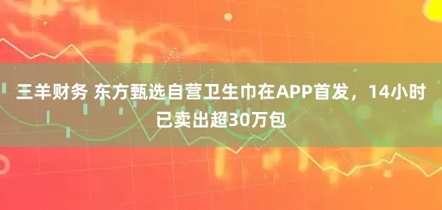 三羊财务 东方甄选自营卫生巾在APP首发，14小时已卖出超30万包