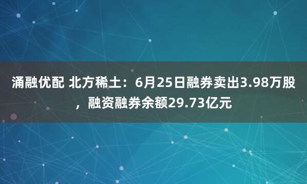 涌融优配 北方稀土：6月25日融券卖出3.98万股，融资融券余额29.73亿元