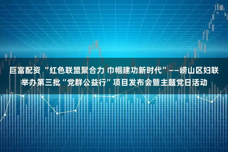巨富配资 “红色联盟聚合力 巾帼建功新时代”——崂山区妇联举办第三批“党群公益行”项目发布会暨主题党日活动