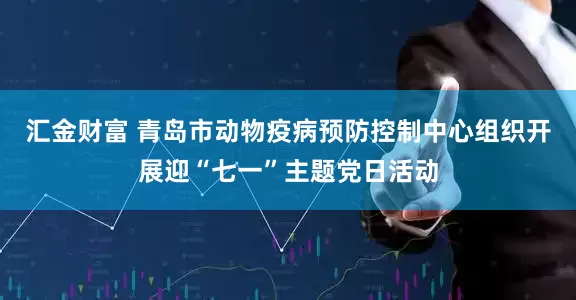 汇金财富 青岛市动物疫病预防控制中心组织开展迎“七一”主题党日活动