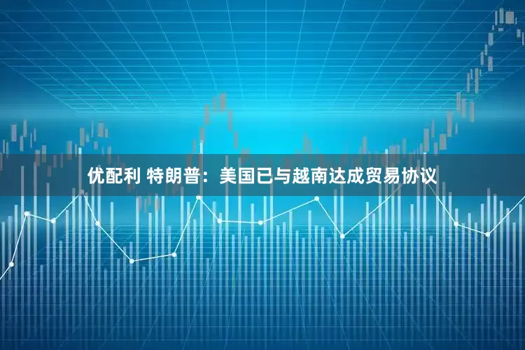 优配利 特朗普：美国已与越南达成贸易协议