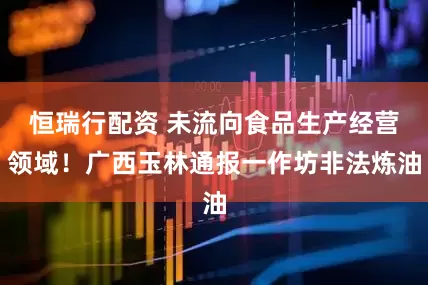 恒瑞行配资 未流向食品生产经营领域！广西玉林通报一作坊非法炼油
