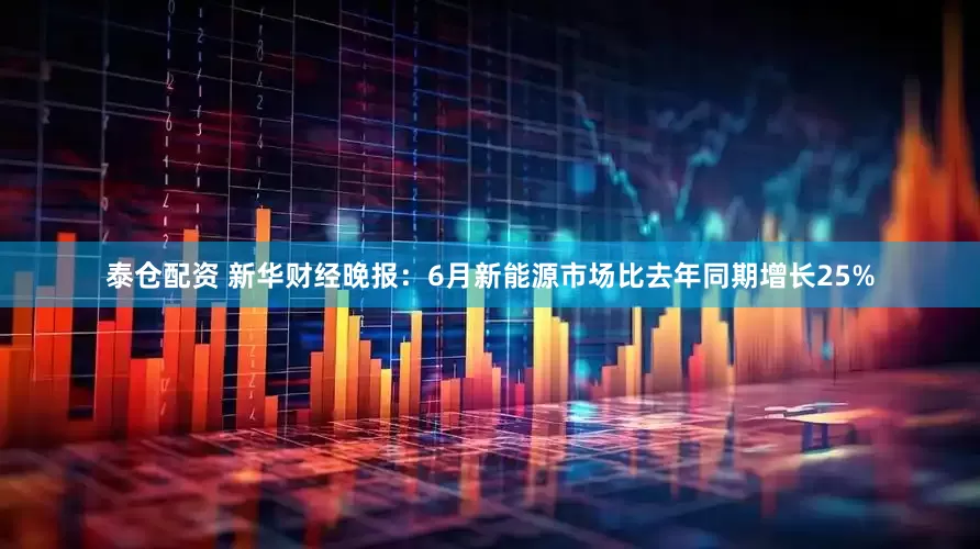 泰仓配资 新华财经晚报：6月新能源市场比去年同期增长25%