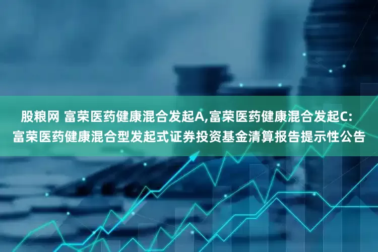 股粮网 富荣医药健康混合发起A,富荣医药健康混合发起C: 富荣医药健康混合型发起式证券投资基金清算报告提示性公告