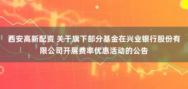 西安高新配资 关于旗下部分基金在兴业银行股份有限公司开展费率优惠活动的公告