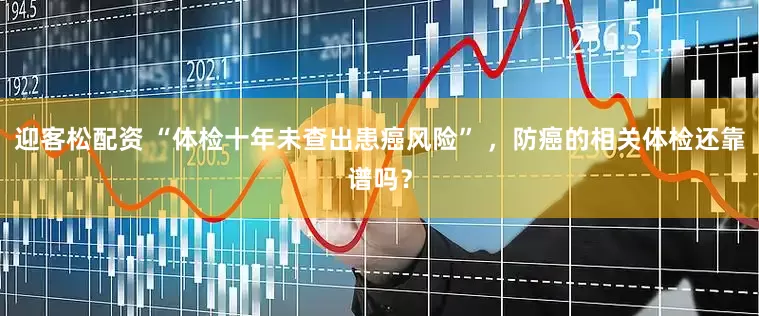 迎客松配资 “体检十年未查出患癌风险” ，防癌的相关体检还靠谱吗？