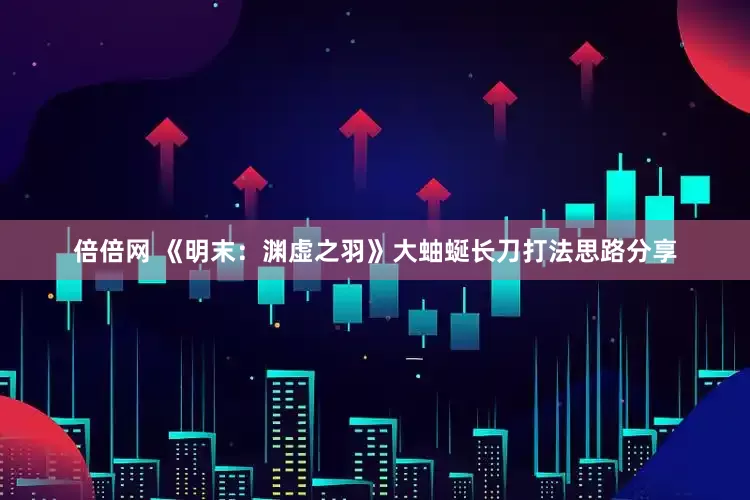 倍倍网 《明末：渊虚之羽》大蚰蜒长刀打法思路分享