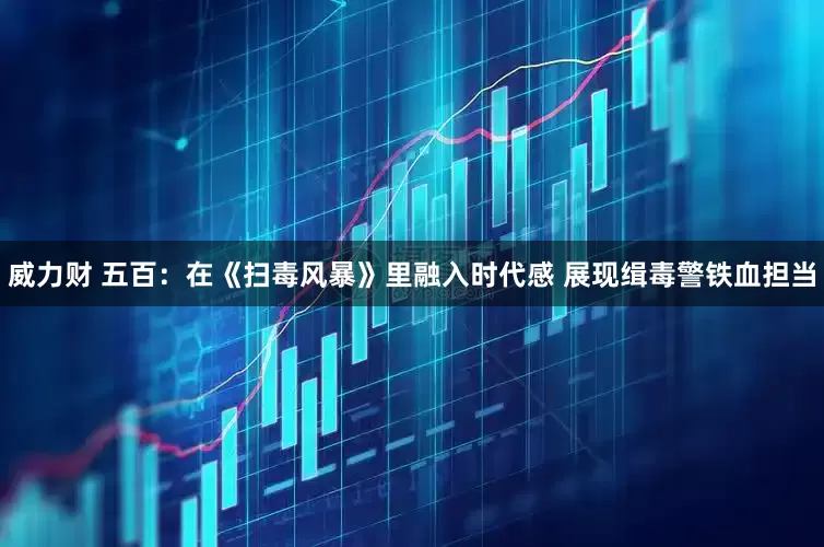威力财 五百：在《扫毒风暴》里融入时代感 展现缉毒警铁血担当
