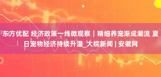 东方优配 经济政策一线微观察｜精细养宠渐成潮流 夏日宠物经济持续升温_大皖新闻 | 安徽网
