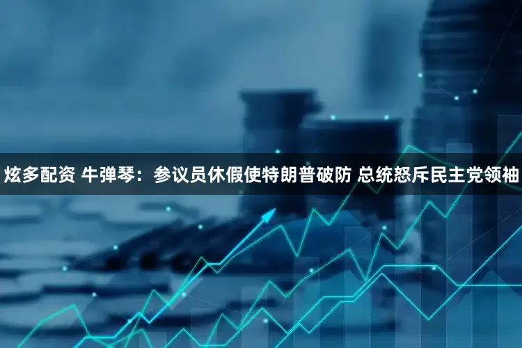 炫多配资 牛弹琴：参议员休假使特朗普破防 总统怒斥民主党领袖