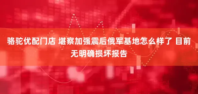 骆驼优配门店 堪察加强震后俄军基地怎么样了 目前无明确损坏报告