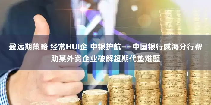 盈远期策略 经常HUI企 中银护航——中国银行威海分行帮助某外资企业破解超期代垫难题
