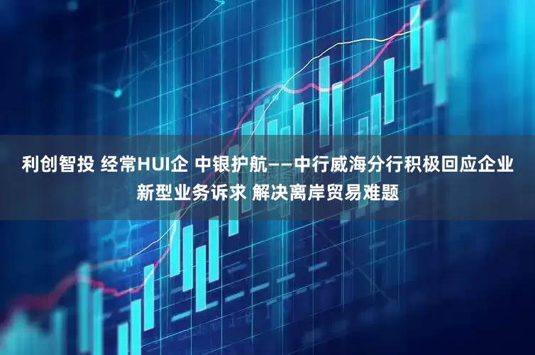 利创智投 经常HUI企 中银护航——中行威海分行积极回应企业新型业务诉求 解决离岸贸易难题