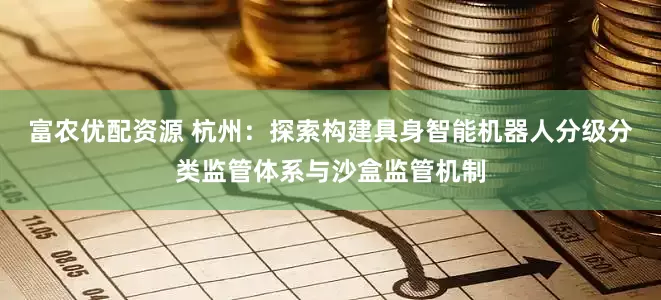 富农优配资源 杭州：探索构建具身智能机器人分级分类监管体系与沙盒监管机制