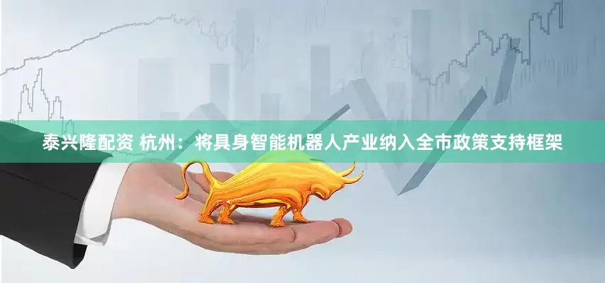 泰兴隆配资 杭州：将具身智能机器人产业纳入全市政策支持框架