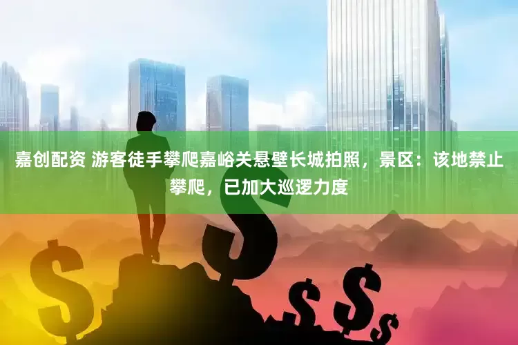 嘉创配资 游客徒手攀爬嘉峪关悬壁长城拍照，景区：该地禁止攀爬，已加大巡逻力度