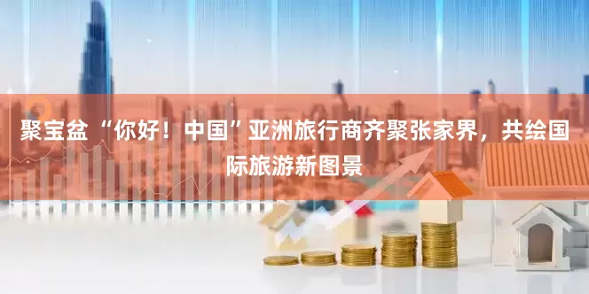 聚宝盆 “你好！中国”亚洲旅行商齐聚张家界，共绘国际旅游新图景