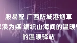 股易配 广西防城港烟草：以浪为媒 编织山海间的温暖驿站