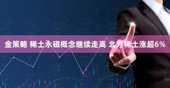 金策略 稀土永磁概念继续走高 北方稀土涨超6%
