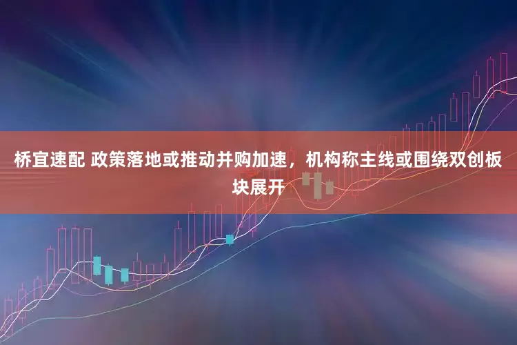 桥宜速配 政策落地或推动并购加速，机构称主线或围绕双创板块展开