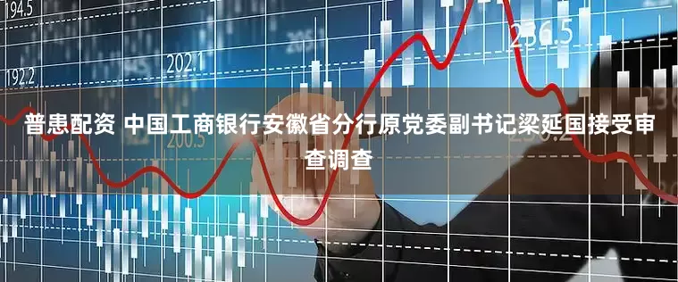普患配资 中国工商银行安徽省分行原党委副书记梁延国接受审查调查