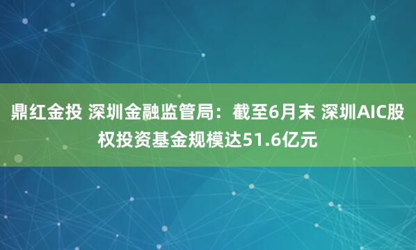 鼎红金投 深圳金融监管局：截至6月末 深圳AIC股权投资基金规模达51.6亿元