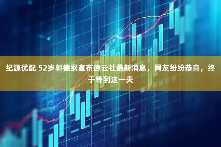 纪源优配 52岁郭德纲宣布德云社最新消息，网友纷纷恭喜，终于等到这一天