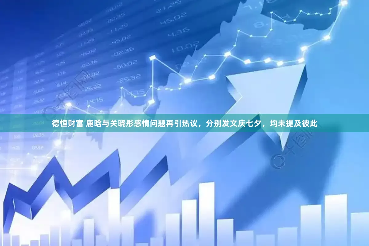 德恒财富 鹿晗与关晓彤感情问题再引热议，分别发文庆七夕，均未提及彼此