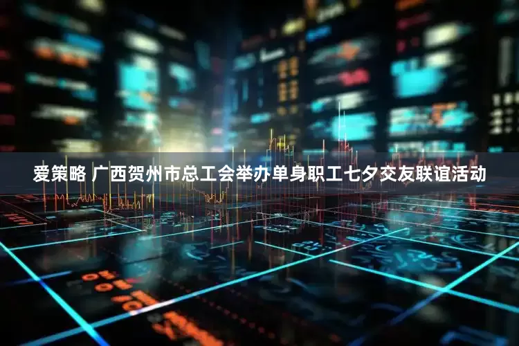 爱策略 广西贺州市总工会举办单身职工七夕交友联谊活动