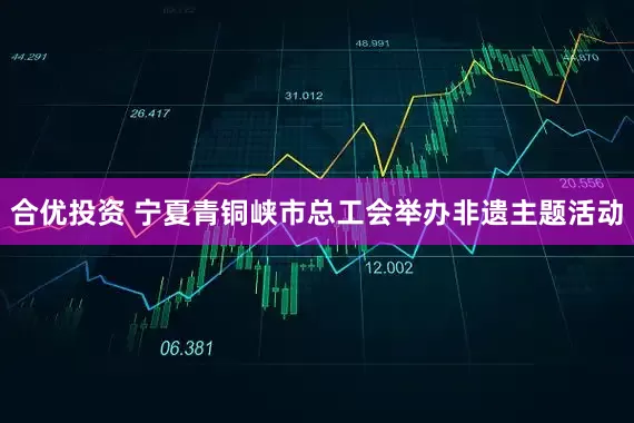 合优投资 宁夏青铜峡市总工会举办非遗主题活动