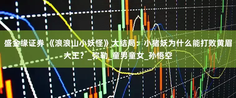 盛金缘证券 《浪浪山小妖怪》大结局：小猪妖为什么能打败黄眉大王？_弥勒_童男童女_孙悟空