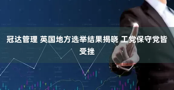 冠达管理 英国地方选举结果揭晓 工党保守党皆受挫