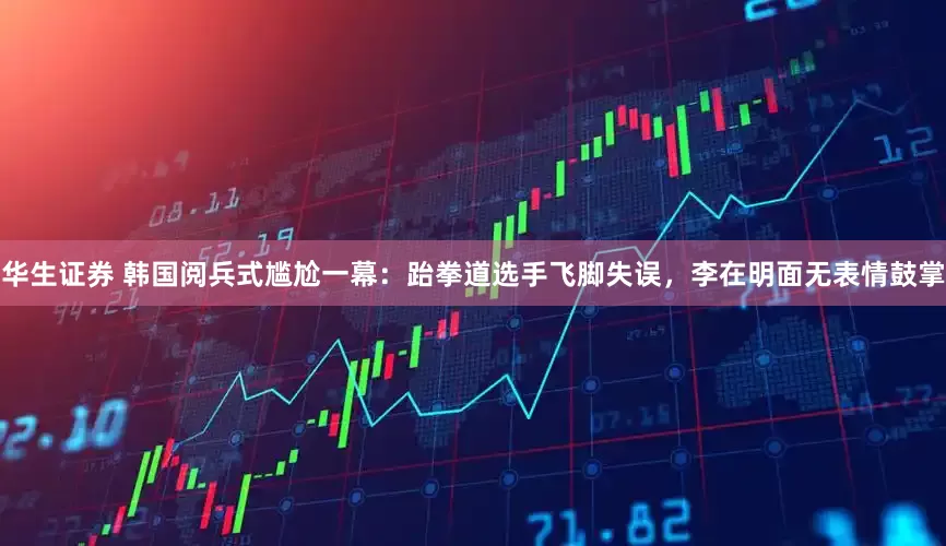 华生证券 韩国阅兵式尴尬一幕：跆拳道选手飞脚失误，李在明面无表情鼓掌