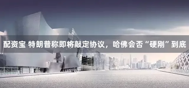 配资宝 特朗普称即将敲定协议，哈佛会否“硬刚”到底