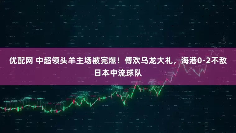 优配网 中超领头羊主场被完爆！傅欢乌龙大礼，海港0-2不敌日本中流球队