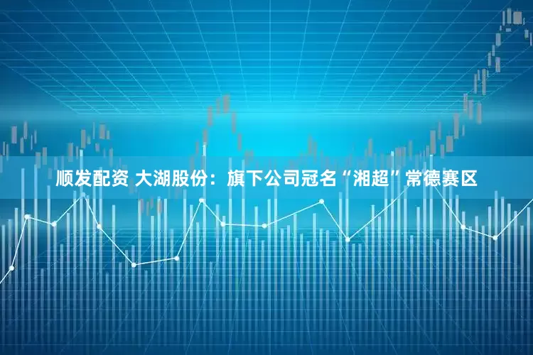 顺发配资 大湖股份：旗下公司冠名“湘超”常德赛区