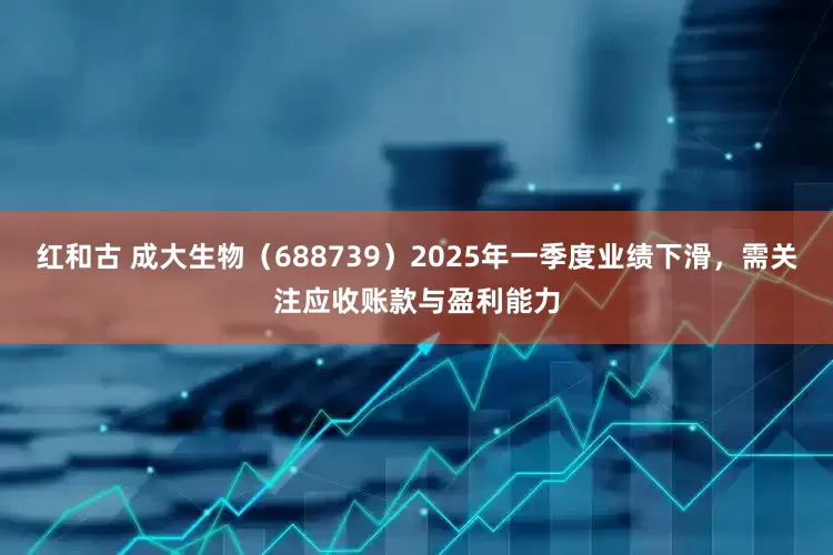红和古 成大生物（688739）2025年一季度业绩下滑，需关注应收账款与盈利能力