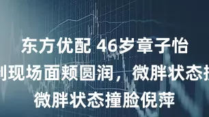 东方优配 46岁章子怡迎春录制现场面颊圆润，微胖状态撞脸倪萍