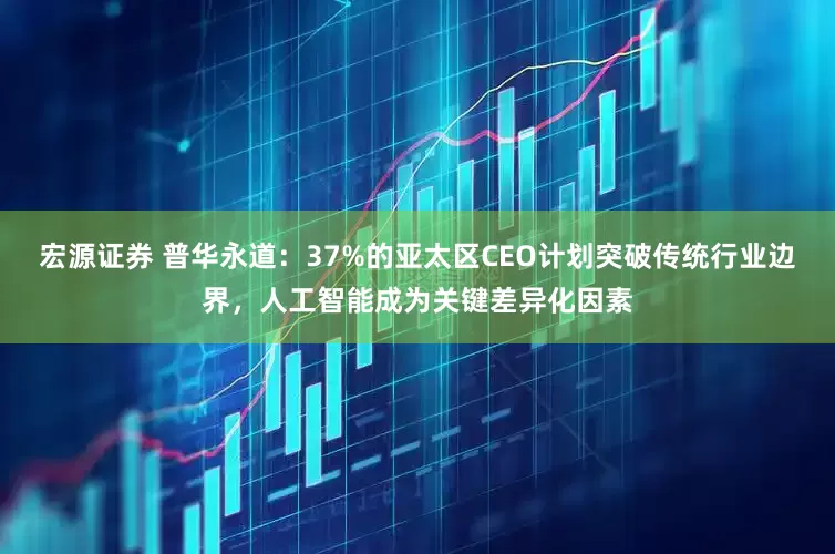 宏源证券 普华永道：37%的亚太区CEO计划突破传统行业边界，人工智能成为关键差异化因素