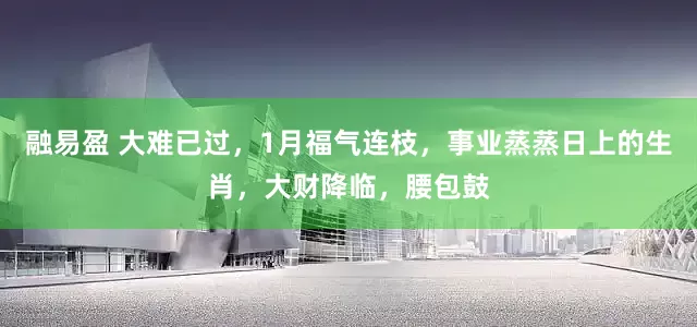 融易盈 大难已过，1月福气连枝，事业蒸蒸日上的生肖，大财降临，腰包鼓