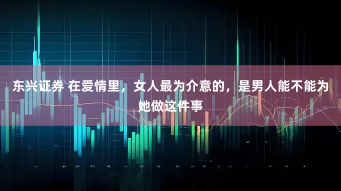 东兴证券 在爱情里，女人最为介意的，是男人能不能为她做这件事