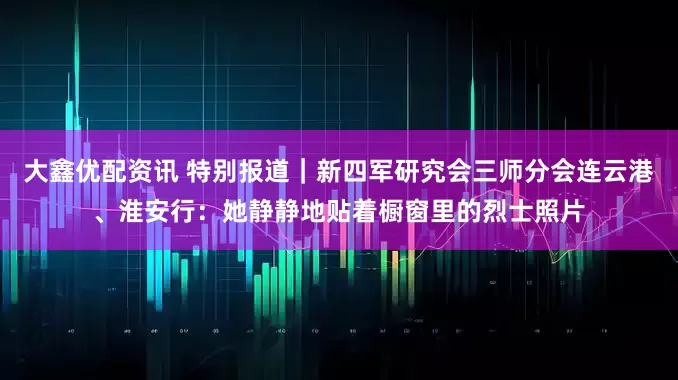 大鑫优配资讯 特别报道｜新四军研究会三师分会连云港、淮安行：她静静地贴着橱窗里的烈士照片