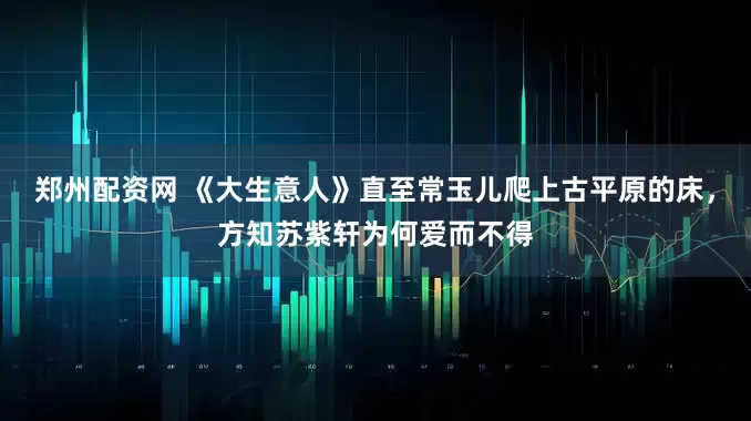 郑州配资网 《大生意人》直至常玉儿爬上古平原的床，方知苏紫轩为何爱而不得
