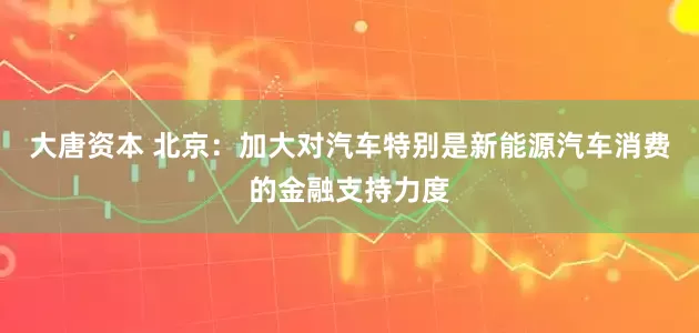 大唐资本 北京：加大对汽车特别是新能源汽车消费的金融支持力度