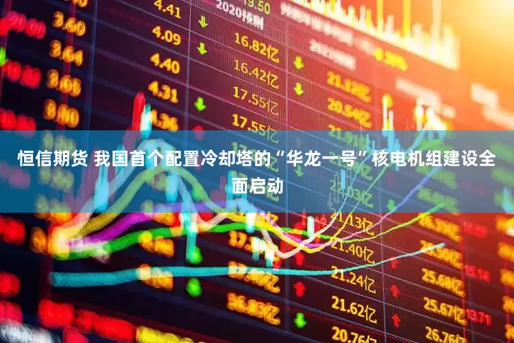 恒信期货 我国首个配置冷却塔的“华龙一号”核电机组建设全面启动