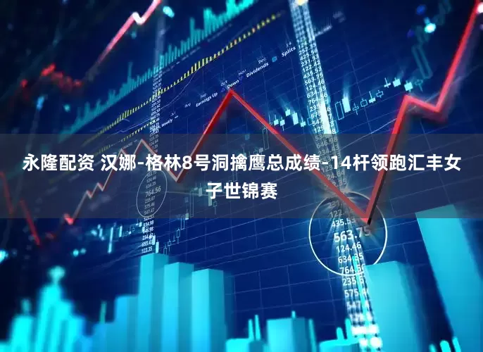永隆配资 汉娜-格林8号洞擒鹰总成绩-14杆领跑汇丰女子世锦赛