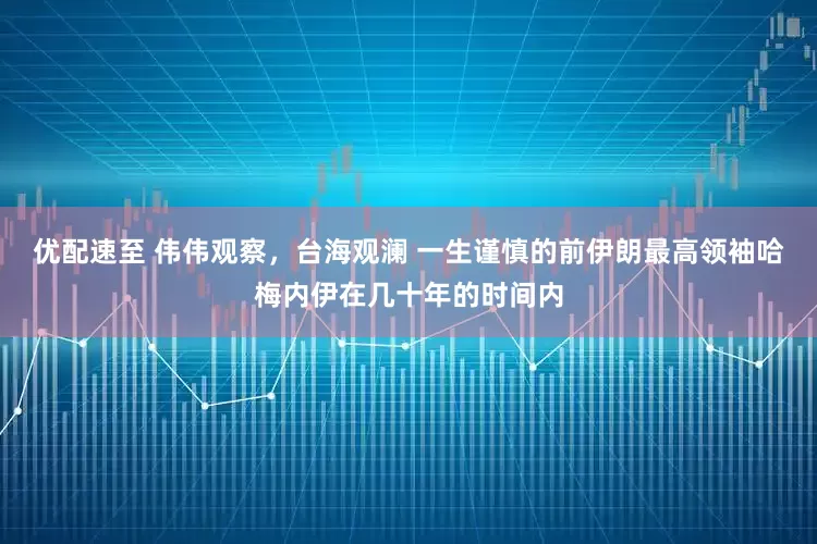 优配速至 伟伟观察，台海观澜 一生谨慎的前伊朗最高领袖哈梅内伊在几十年的时间内
