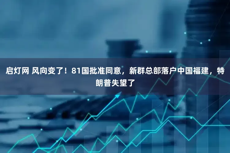 启灯网 风向变了！81国批准同意，新群总部落户中国福建，特朗普失望了