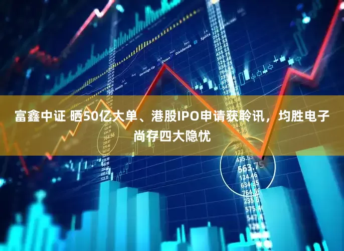 富鑫中证 晒50亿大单、港股IPO申请获聆讯，均胜电子尚存四大隐忧